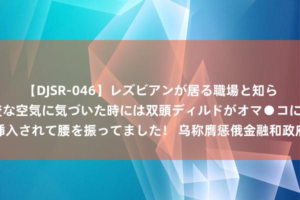 【DJSR-046】レズビアンが居る職場と知らずに来た私（ノンケ） 変な空気に気づいた時には双頭ディルドがオマ●コに挿入されて腰を振ってました！ 乌称膺惩俄金融和政府等机构收罗，俄方暂无回报