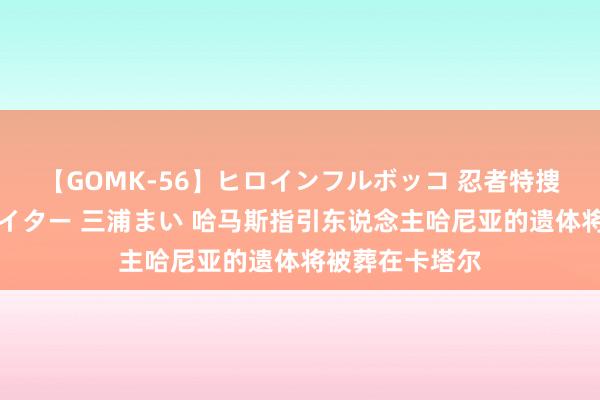 【GOMK-56】ヒロインフルボッコ 忍者特捜隊バードファイター 三浦まい 哈马斯指引东说念主哈尼亚的遗体将被葬在卡塔尔