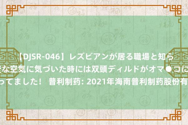 【DJSR-046】レズビアンが居る職場と知らずに来た私（ノンケ） 変な空気に気づいた時には双頭ディルドがオマ●コに挿入されて腰を振ってました！ 普利制药: 2021年海南普利制药股份有限公司向不特定对象刊行可鬈曲公司债券2024年追踪评级解释