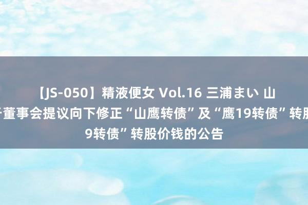 【JS-050】精液便女 Vol.16 三浦まい 山鹰国外: 对于董事会提议向下修正“山鹰转债”及“鹰19转债”转股价钱的公告