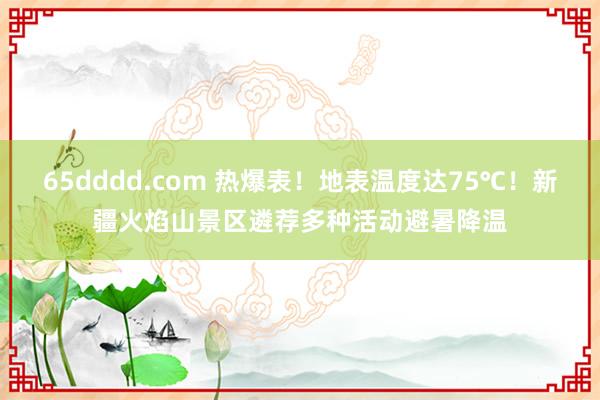 65dddd.com 热爆表！地表温度达75℃！新疆火焰山景区遴荐多种活动避暑降温