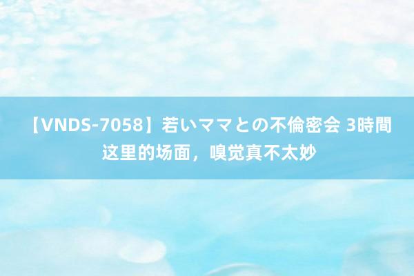 【VNDS-7058】若いママとの不倫密会 3時間 这里的场面，嗅觉真不太妙