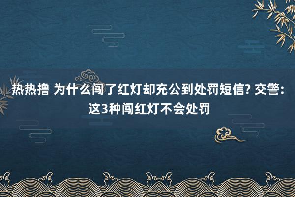 热热撸 为什么闯了红灯却充公到处罚短信? 交警: 这3种闯红灯不会处罚