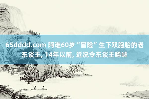 65dddd.com 阿谁60岁“冒险”生下双胞胎的老东谈主， 14年以前， 近况令东谈主唏嘘