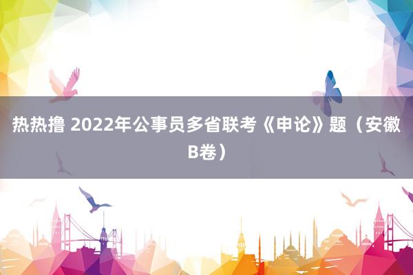 热热撸 2022年公事员多省联考《申论》题（安徽B卷）