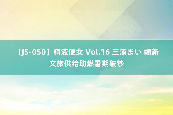 【JS-050】精液便女 Vol.16 三浦まい 翻新文旅供给助燃暑期破钞