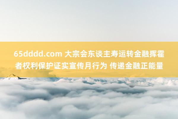 65dddd.com 大宗会东谈主寿运转金融挥霍者权利保护证实宣传月行为 传递金融正能量