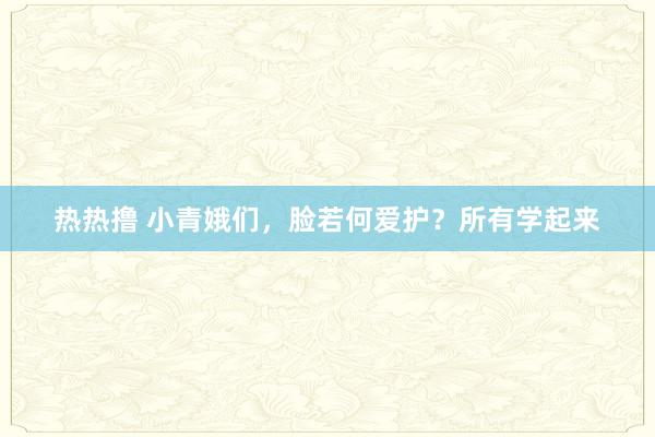 热热撸 小青娥们，脸若何爱护？所有学起来