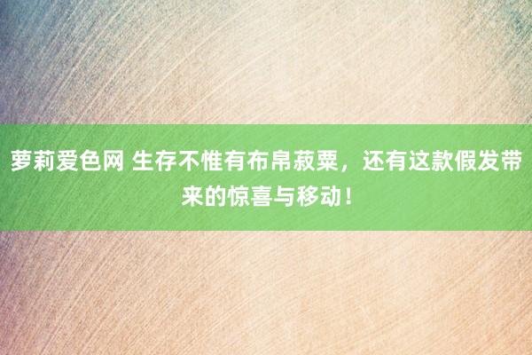 萝莉爱色网 生存不惟有布帛菽粟，还有这款假发带来的惊喜与移动！