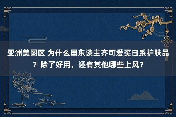 亚洲美图区 为什么国东谈主齐可爱买日系护肤品？除了好用，还有其他哪些上风？