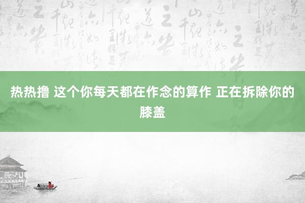 热热撸 这个你每天都在作念的算作 正在拆除你的膝盖