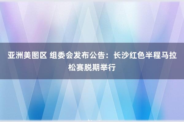 亚洲美图区 组委会发布公告：长沙红色半程马拉松赛脱期举行