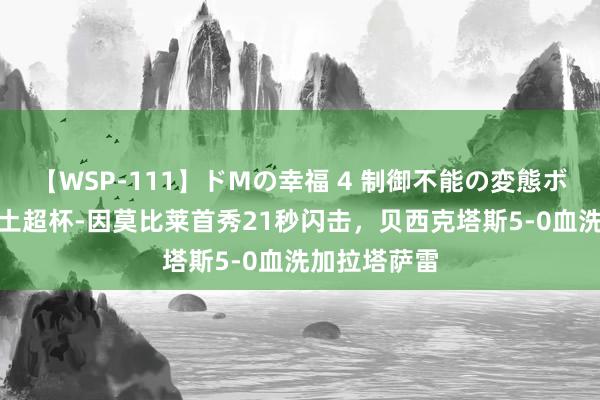 【WSP-111】ドMの幸福 4 制御不能の変態ボディ4時間 土超杯-因莫比莱首秀21秒闪击，贝西克塔斯5-0血洗加拉塔萨雷