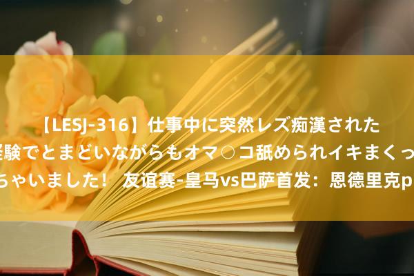 【LESJ-316】仕事中に突然レズ痴漢された私（ノンケ）初めての経験でとまどいながらもオマ○コ舐められイキまくっちゃいました！ 友谊赛-皇马vs巴萨首发：恩德里克pk莱万，魔笛、居莱尔出战