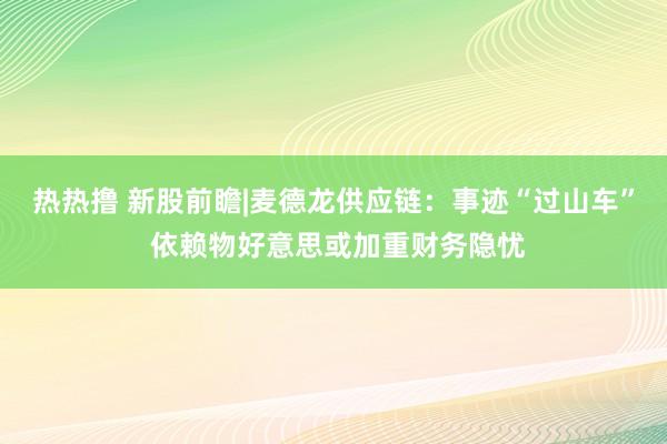 热热撸 新股前瞻|麦德龙供应链：事迹“过山车” 依赖物好意思或加重财务隐忧