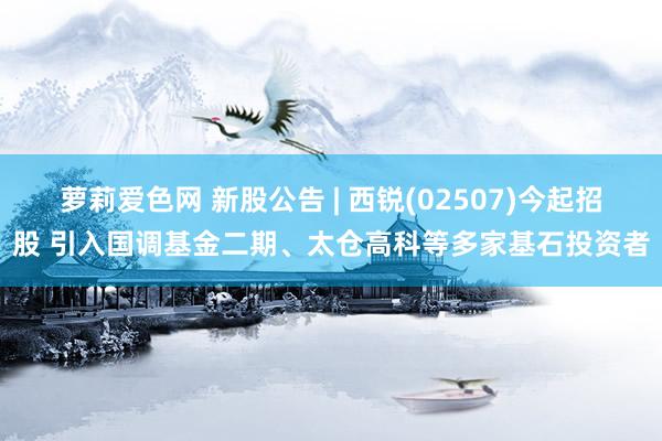 萝莉爱色网 新股公告 | 西锐(02507)今起招股 引入国调基金二期、太仓高科等多家基石投资者