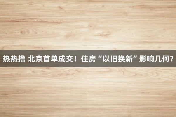 热热撸 北京首单成交！住房“以旧换新”影响几何？