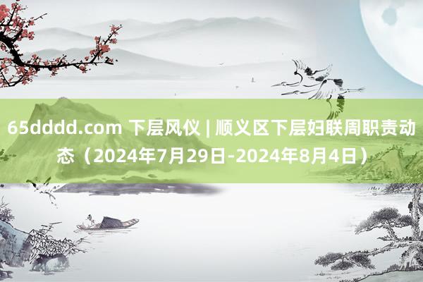 65dddd.com 下层风仪 | 顺义区下层妇联周职责动态（2024年7月29日-2024年8月4日）