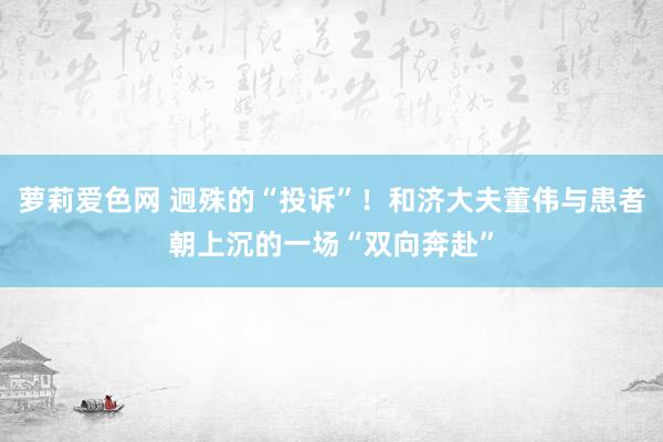 萝莉爱色网 迥殊的“投诉”！和济大夫董伟与患者朝上沉的一场“双向奔赴”