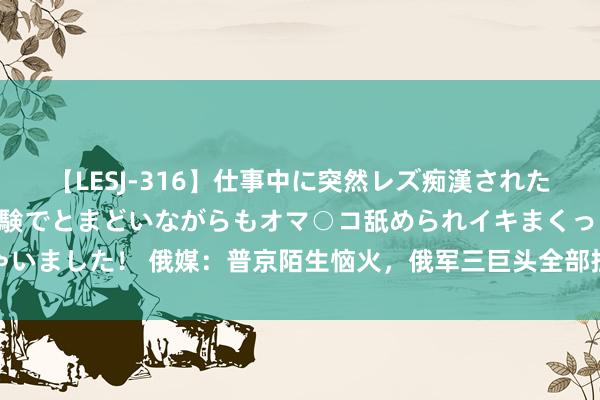 【LESJ-316】仕事中に突然レズ痴漢された私（ノンケ）初めての経験でとまどいながらもオマ○コ舐められイキまくっちゃいました！ 俄媒：普京陌生恼火，俄军三巨头全部担责，总照管长注定难辞其咎