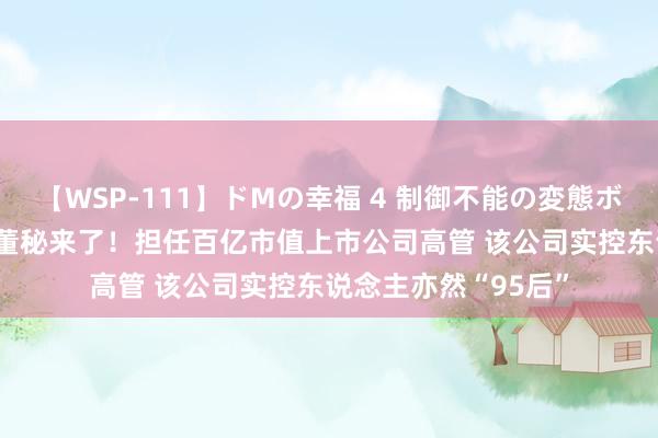 【WSP-111】ドMの幸福 4 制御不能の変態ボディ4時間 28岁的董秘来了！担任百亿市值上市公司高管 该公司实控东说念主亦然“95后”