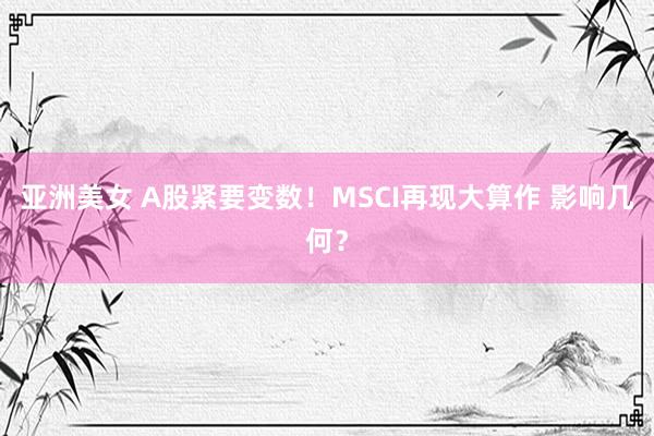 亚洲美女 A股紧要变数！MSCI再现大算作 影响几何？