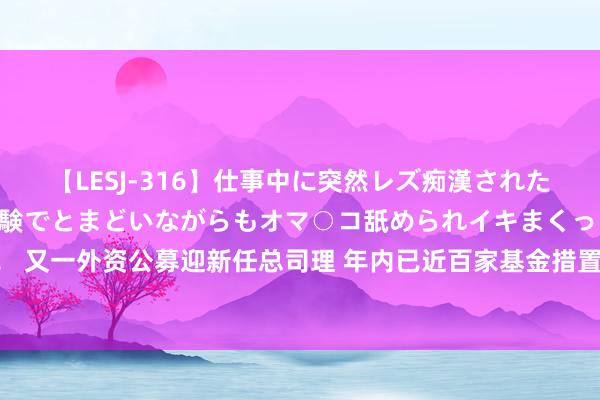 【LESJ-316】仕事中に突然レズ痴漢された私（ノンケ）初めての経験でとまどいながらもオマ○コ舐められイキまくっちゃいました！ 又一外资公募迎新任总司理 年内已近百家基金措置东谈主高管变更 近半数掌舵东谈主变化