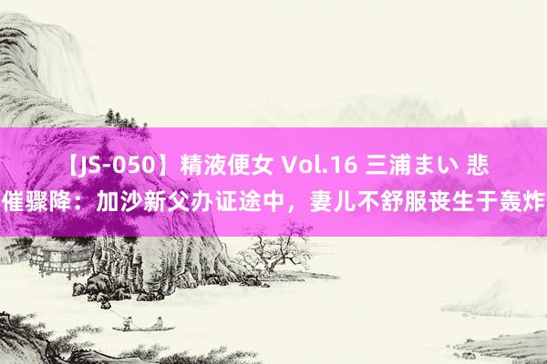 【JS-050】精液便女 Vol.16 三浦まい 悲催骤降：加沙新父办证途中，妻儿不舒服丧生于轰炸