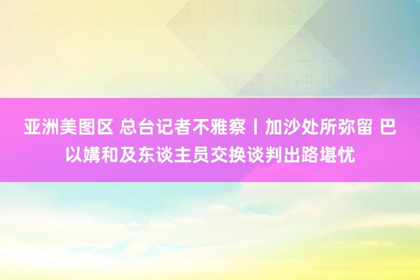 亚洲美图区 总台记者不雅察丨加沙处所弥留 巴以媾和及东谈主员交换谈判出路堪忧