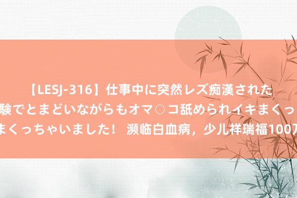 【LESJ-316】仕事中に突然レズ痴漢された私（ノンケ）初めての経験でとまどいながらもオマ○コ舐められイキまくっちゃいました！ 濒临白血病，少儿祥瑞福100万赔付让爱无惧风雨