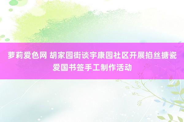 萝莉爱色网 胡家园街谈宇康园社区开展掐丝搪瓷爱国书签手工制作活动