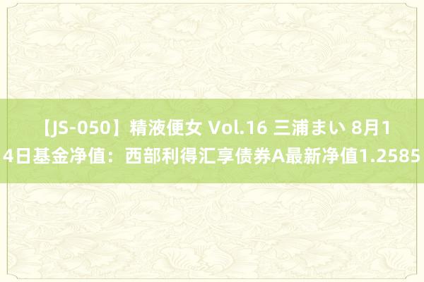 【JS-050】精液便女 Vol.16 三浦まい 8月14日基金净值：西部利得汇享债券A最新净值1.2585