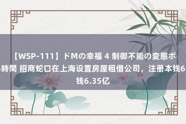 【WSP-111】ドMの幸福 4 制御不能の変態ボディ4時間 招商蛇口在上海设置房屋租借公司，注册本钱6.35亿