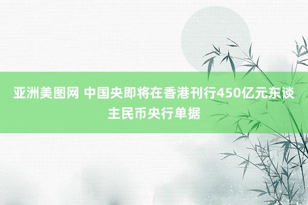 亚洲美图网 中国央即将在香港刊行450亿元东谈主民币央行单据