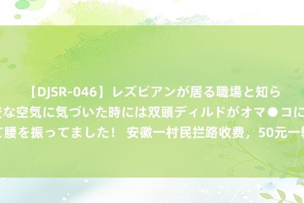 【DJSR-046】レズビアンが居る職場と知らずに来た私（ノンケ） 変な空気に気づいた時には双頭ディルドがオマ●コに挿入されて腰を振ってました！ 安徽一村民拦路收费，50元一辆车，幸而措置实时，不影响景区形象