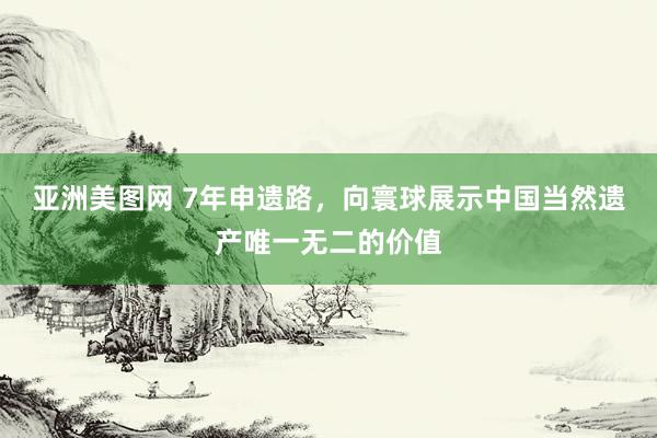 亚洲美图网 7年申遗路，向寰球展示中国当然遗产唯一无二的价值