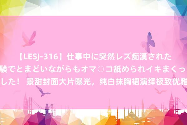 【LESJ-316】仕事中に突然レズ痴漢された私（ノンケ）初めての経験でとまどいながらもオマ○コ舐められイキまくっちゃいました！ 景甜封面大片曝光，纯白抹胸裙演绎极致优雅！黑长直发尽显女神范，纤臂轻扬