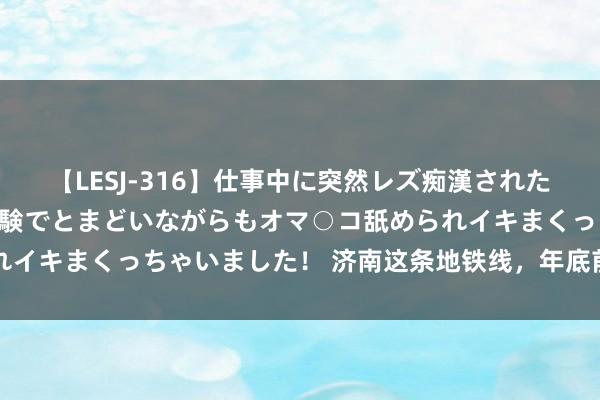 【LESJ-316】仕事中に突然レズ痴漢された私（ノンケ）初めての経験でとまどいながらもオマ○コ舐められイキまくっちゃいました！ 济南这条地铁线，年底前将有猛领悟