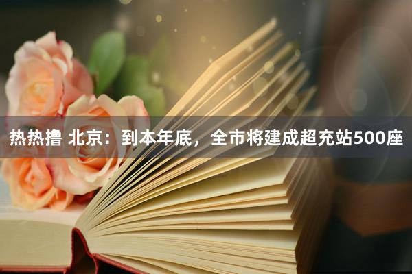 热热撸 北京：到本年底，全市将建成超充站500座