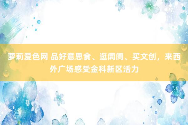 萝莉爱色网 品好意思食、逛阛阓、买文创，来西外广场感受金科新区活力