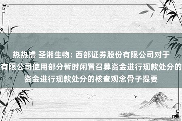 热热撸 圣湘生物: 西部证券股份有限公司对于圣湘生物科技股份有限公司使用部分暂时闲置召募资金进行现款处分的核查观念骨子提要