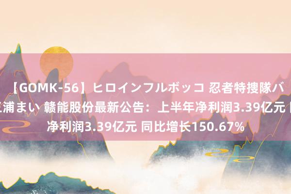 【GOMK-56】ヒロインフルボッコ 忍者特捜隊バードファイター 三浦まい 赣能股份最新公告：上半年净利润3.39亿元 同比增长150.67%