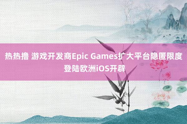 热热撸 游戏开发商Epic Games扩大平台隐匿限度 登陆欧洲iOS开辟