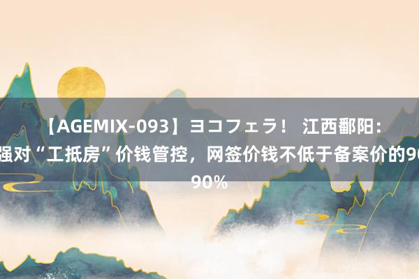 【AGEMIX-093】ヨコフェラ！ 江西鄱阳：加强对“工抵房”价钱管控，网签价钱不低于备案价的90%