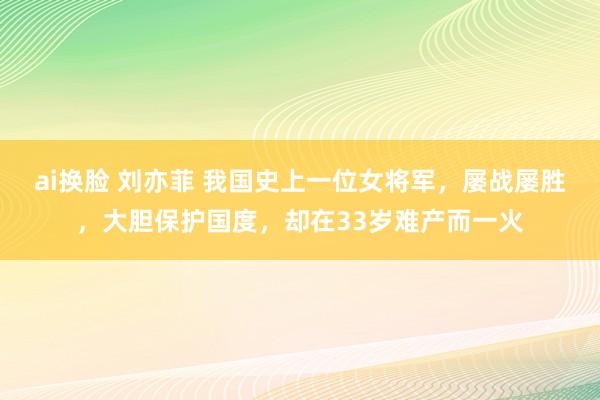 ai换脸 刘亦菲 我国史上一位女将军，屡战屡胜，大胆保护国度，却在33岁难产而一火