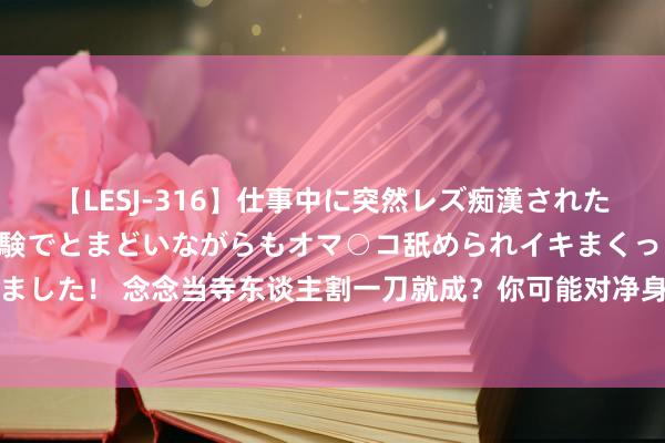 【LESJ-316】仕事中に突然レズ痴漢された私（ノンケ）初めての経験でとまどいながらもオマ○コ舐められイキまくっちゃいました！ 念念当寺东谈主割一刀就成？你可能对净身有歪曲，这才是完好的阉割过程