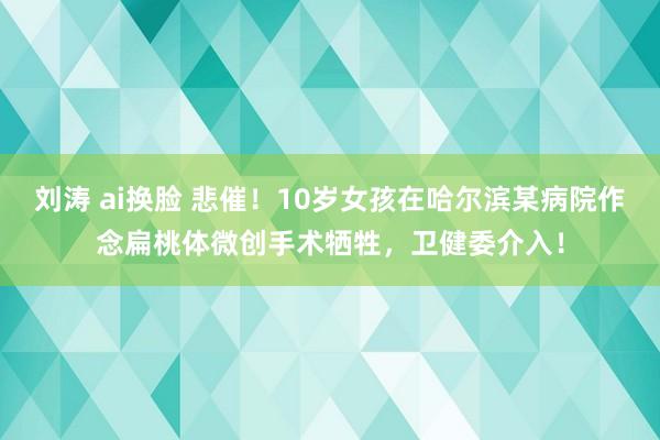 刘涛 ai换脸 悲催！10岁女孩在哈尔滨某病院作念扁桃体微创手术牺牲，卫健委介入！