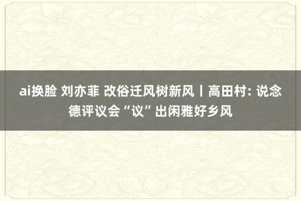 ai换脸 刘亦菲 改俗迁风树新风丨高田村: 说念德评议会“议”出闲雅好乡风