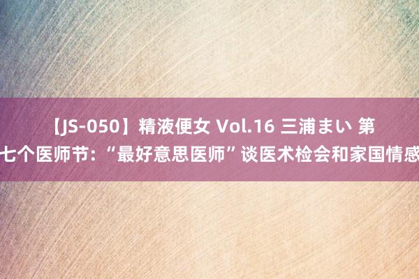 【JS-050】精液便女 Vol.16 三浦まい 第七个医师节: “最好意思医师”谈医术检会和家国情感