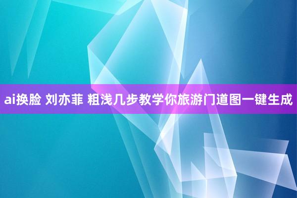 ai换脸 刘亦菲 粗浅几步教学你旅游门道图一键生成